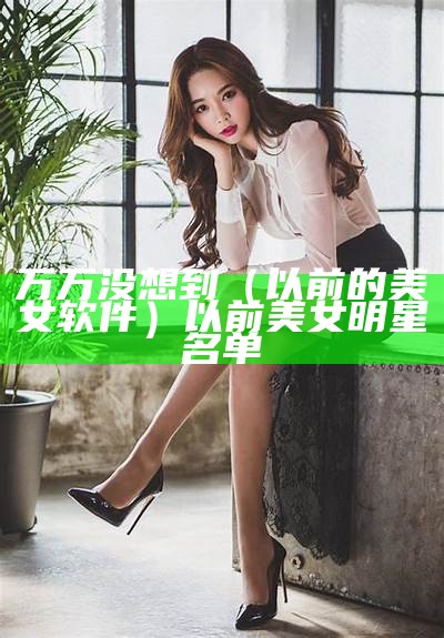 万万没想到（以前的美女软件）以前美女明星名单（以前的美女演员）