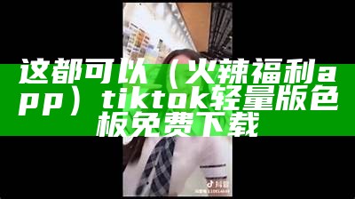 这都可以（火辣福利app）tiktok轻量版色板免费下载（火辣福利app官方引导）