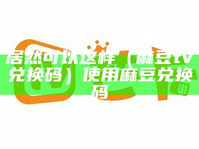 居然可以这样（麻豆tv兑换码）使用麻豆兑换码（麻豆兑换码购买）