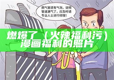 燃爆了（火辣福利污）漫画福利的照片（有关免费福利的漫画软件）