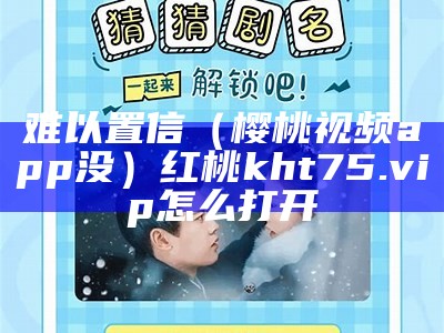 难以置信（樱桃视频app没）红桃kht75.vip怎么打开