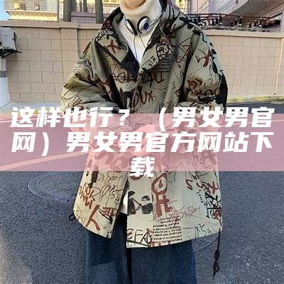 这样也行？（男女男官网）男女男官方网站下载（男女男mvn）