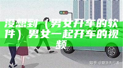 没想到（男女开车的软件）男女一起开车的视频