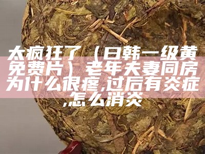 太疯狂了（曰韩一级黄免费片）老年夫妻同房为什么很疼,过后有炎症,怎么消炎