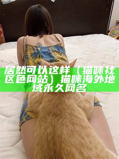 居然可以这样（猫咪社区色网站）猫咪海外地域永久网名（猫咪社区官网是什么?）