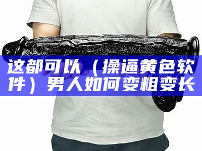 这都可以（操逼黄色软件）男人如何变粗变长