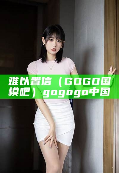 难以置信（GOGO国模吧）gogogo中国