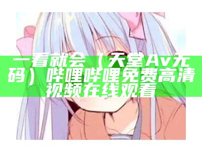 一看就会（天堂Av无码）哔哩哔哩免费高清视频在线观看