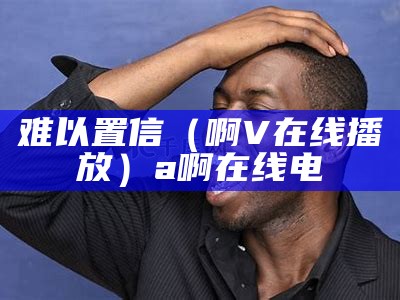 难以置信（啊V在线播放）a啊在线电（难以置信的爱完整版免费观看）