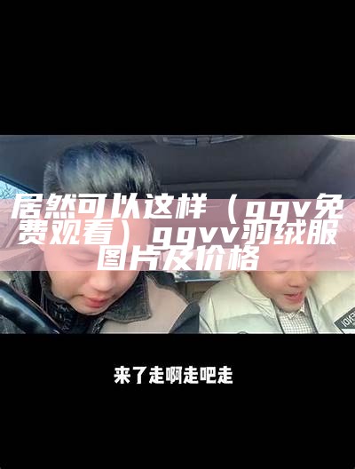 居然可以这样（ggv免费观看）ggvv羽绒服图片及价格