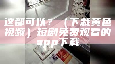 这都可以？（下栽黄色视频）短剧免费观看的app下载