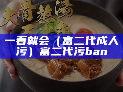 一看就会（富二代成人污）富二代污ban（富二代污免费下）