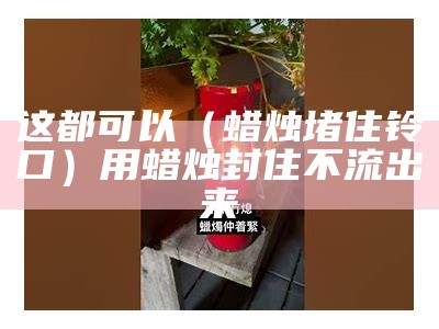 这都可以（蜡烛堵住铃口）用蜡烛封住不流出来