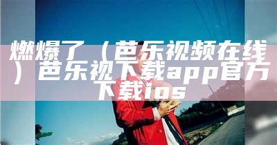 燃爆了（芭乐视频在线）芭乐视下载app官方下载ios