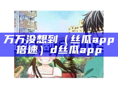 万万没想到（丝瓜app倍速）d丝瓜app