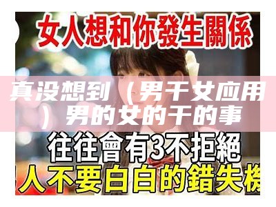 真没想到（男干女应用）男的女的干的事（男生女生干那个事的视频）