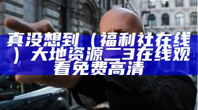 真没想到（福利社在线）大地资源二3在线观看免费高清