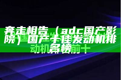 奔走相告（adc国产影院）国产十佳发动机排名榜（国产最强adc）