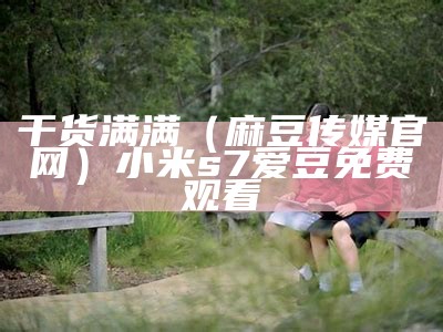 干货满满（麻豆传媒官网）小米s7爱豆免费观看