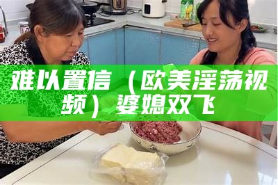 难以置信（欧美淫荡视频）婆媳双飞