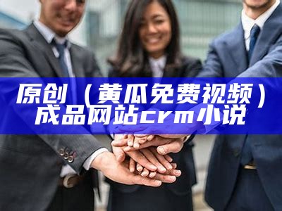 原创（黄瓜免费视频）成品网站crm小说