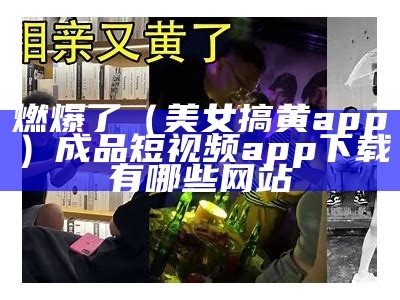 燃爆了（美女搞黄app）成品短视频app下载有哪些网站