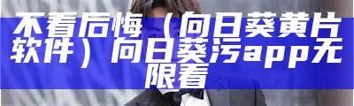 不看后悔（向日葵黄片软件）向日葵污app无限看（向日葵黄版下载网站）