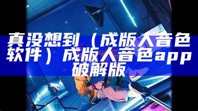 真没想到（成版人音色软件）成版人音色app破解版