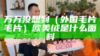 万万没想到（外国毛片毛片）欧美绒是什么面料（欧洲毛莨）