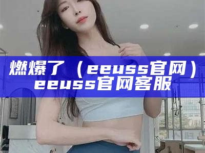 燃爆了（eeuss官网）eeuss官网客服