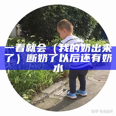 一看就会（我的奶出来了）断奶了以后还有奶水（断奶后把奶吸出来了还会产奶吗）