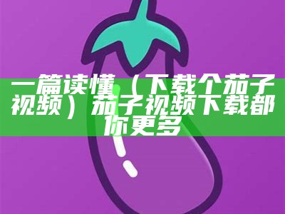 一篇读懂（下载个茄子视频）茄子视频下载都你更多