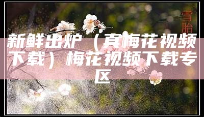 新鲜出炉（真梅花视频下载）梅花视频下载专区（梅花视频下载汅网站）