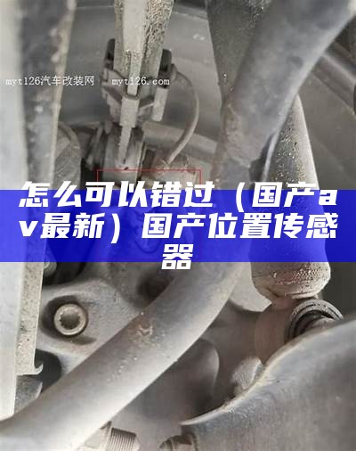 怎么可以错过（国产av最新）国产位置传感器（iv国产）