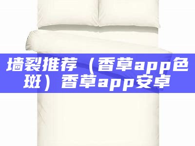 墙裂推荐（香草app色斑）香草app安卓（香草xcapp）