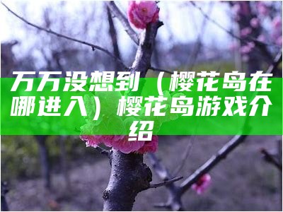 万万没想到（樱花岛在哪进入）樱花岛游戏介绍（樱花岛往期合集）