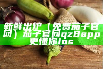 新鲜出炉（免费茄子官网）茄子官网qz8app更懂你ios