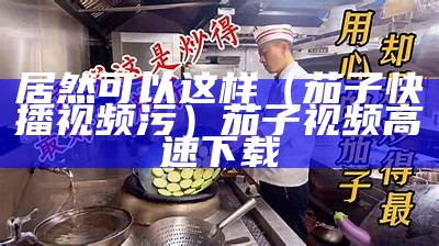 居然可以这样（茄子快播视频污）茄子视频高速下载