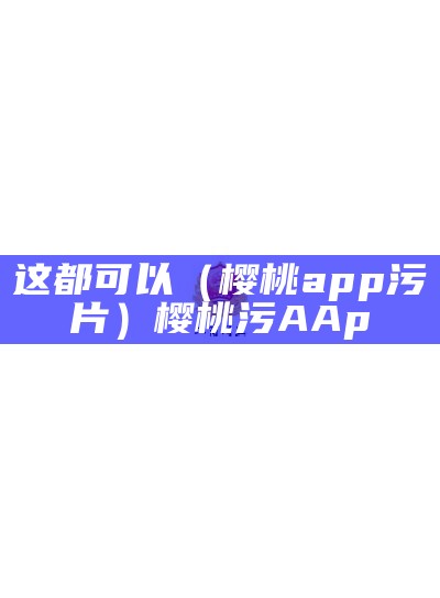 这都可以（樱桃app污片）樱桃污AAp