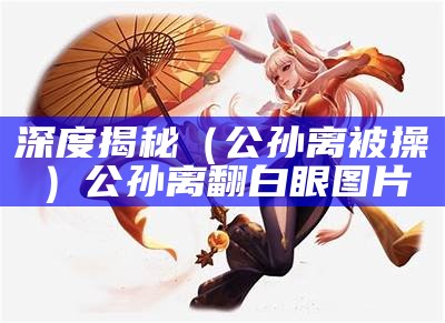 深度揭秘（公孙离被操）公孙离翻白眼图片（公孙离被㖭b表情）