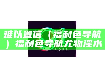 难以置信（福利色导航）福利色导航 尤物淫水