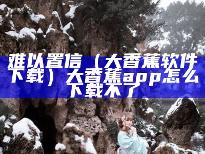 难以置信（大香蕉软件下载）大香蕉app怎么下载不了