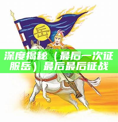 深度揭秘（最后一次征服岳）最后最后征战