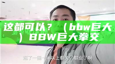 这都可以？（bbw巨大）BBW巨大拳交