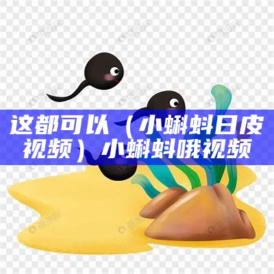 这都可以（小蝌蚪日皮视频）小蝌蚪哦视频（日小蝌蚪app下载）