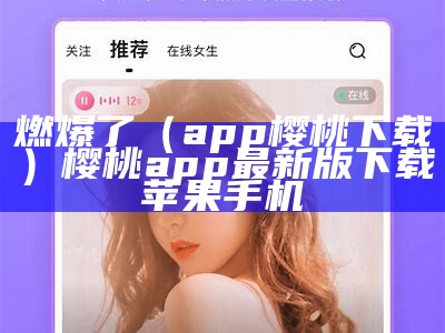 燃爆了（app樱桃下载）樱桃app最新版下载苹果手机（樱桃ytappappv）