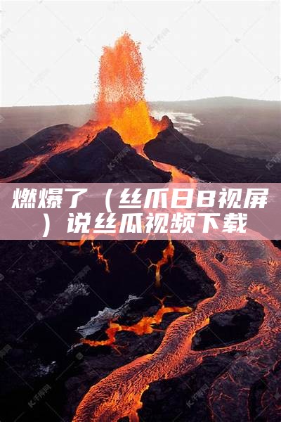 燃爆了（丝爪日B视屏）说丝瓜视频下载