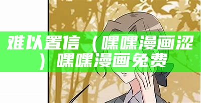 难以置信（嘿嘿漫画涩）嘿嘿漫画兔费（百度的嘿嘿漫画）