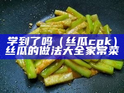 学到了吗（丝瓜cpk）丝瓜的做法大全家常菜