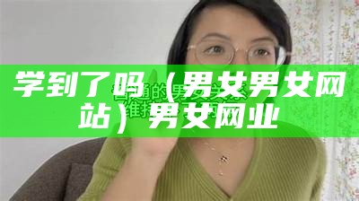 学到了吗（男女男女网站）男女网业（男男女女的啊?）